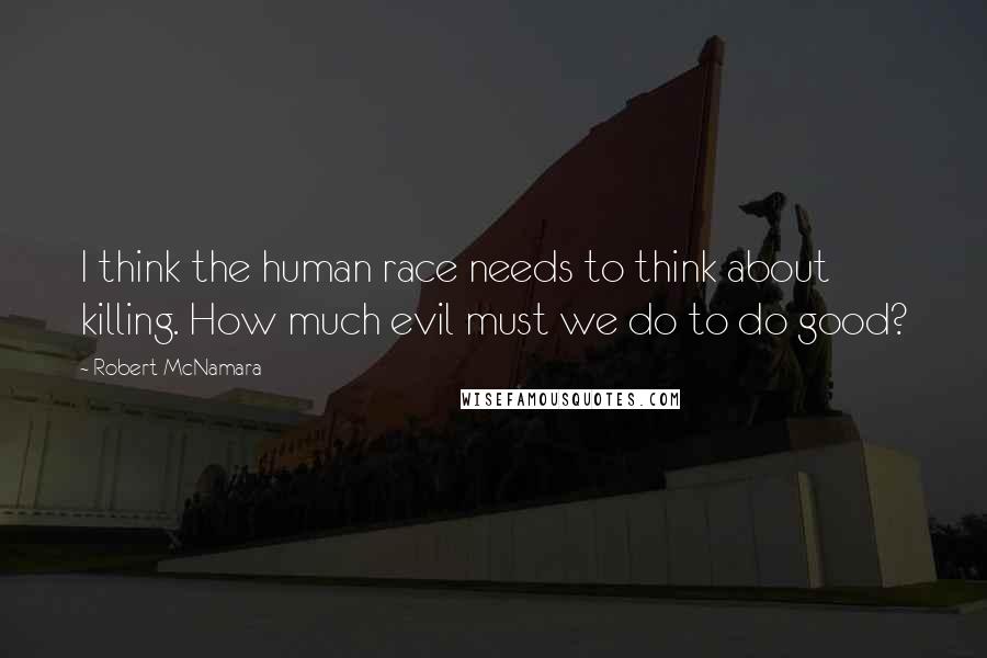 Robert McNamara quotes: I think the human race needs to think about killing. How much evil must we do to do good?
