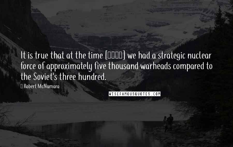 Robert McNamara quotes: It is true that at the time [1962] we had a strategic nuclear force of approximately five thousand warheads compared to the Soviet's three hundred.