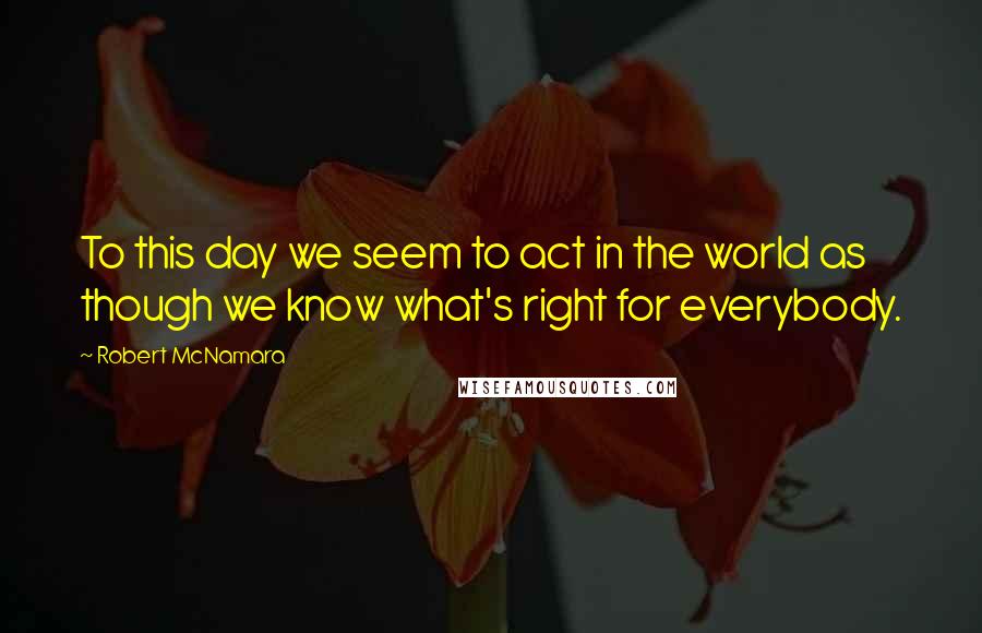 Robert McNamara quotes: To this day we seem to act in the world as though we know what's right for everybody.