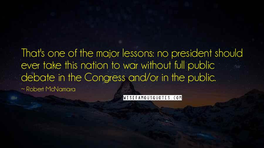 Robert McNamara quotes: That's one of the major lessons: no president should ever take this nation to war without full public debate in the Congress and/or in the public.