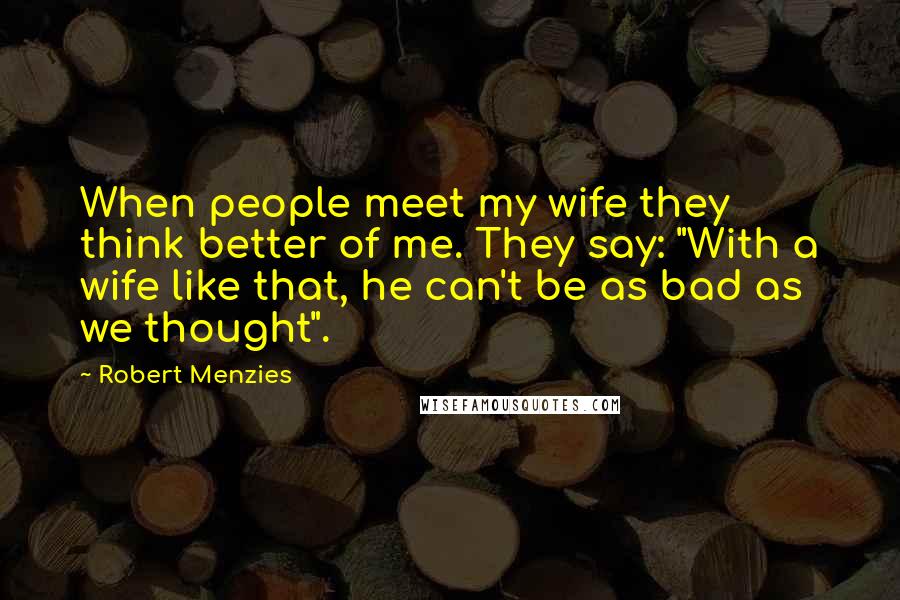 Robert Menzies quotes: When people meet my wife they think better of me. They say: "With a wife like that, he can't be as bad as we thought".