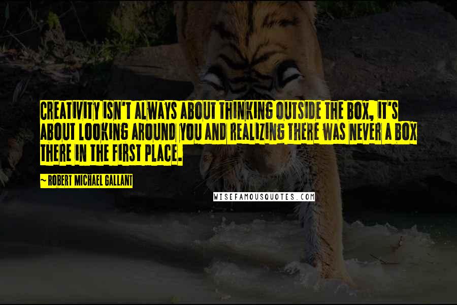 Robert Michael Gallant quotes: Creativity isn't always about thinking outside the box, it's about looking around you and realizing there was never a box there in the first place.