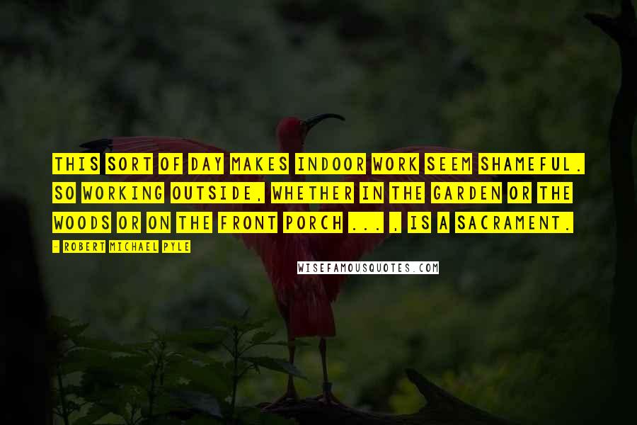 Robert Michael Pyle quotes: This sort of day makes indoor work seem shameful. So working outside, whether in the garden or the woods or on the front porch ... , is a sacrament.