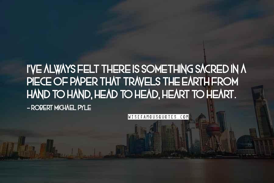 Robert Michael Pyle quotes: I've always felt there is something sacred in a piece of paper that travels the earth from hand to hand, head to head, heart to heart.
