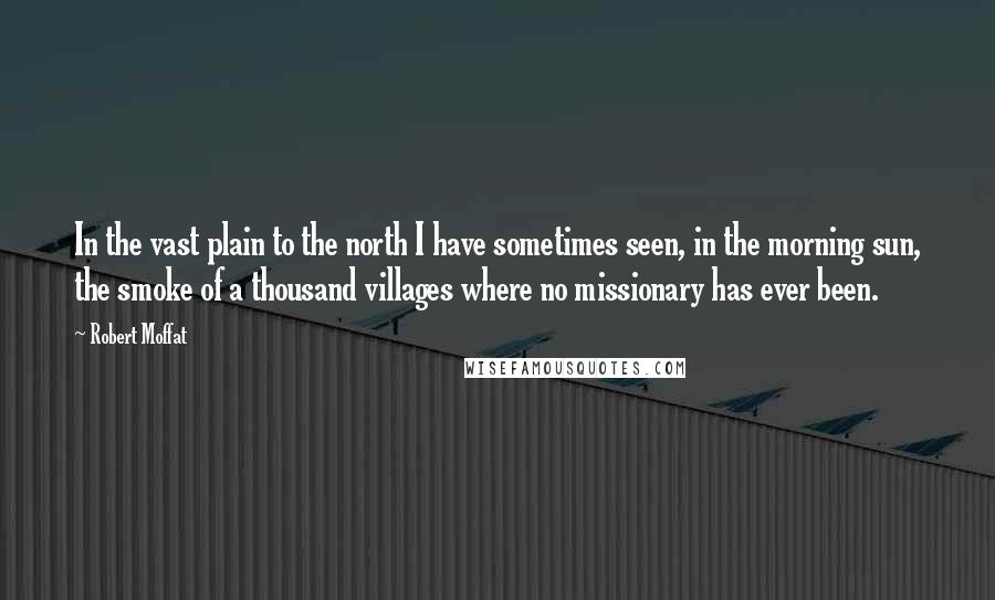 Robert Moffat quotes: In the vast plain to the north I have sometimes seen, in the morning sun, the smoke of a thousand villages where no missionary has ever been.