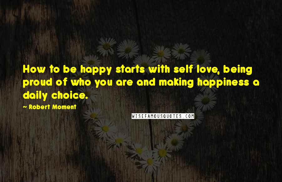 Robert Moment quotes: How to be happy starts with self love, being proud of who you are and making happiness a daily choice.