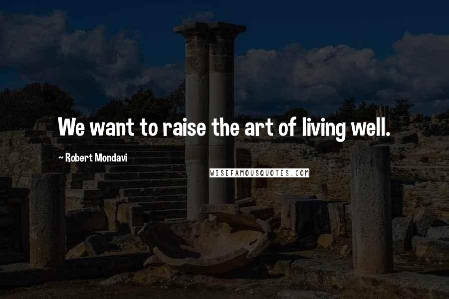 Robert Mondavi quotes: We want to raise the art of living well.