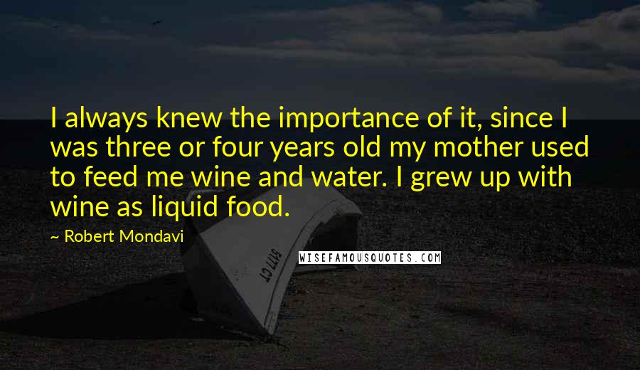 Robert Mondavi quotes: I always knew the importance of it, since I was three or four years old my mother used to feed me wine and water. I grew up with wine as