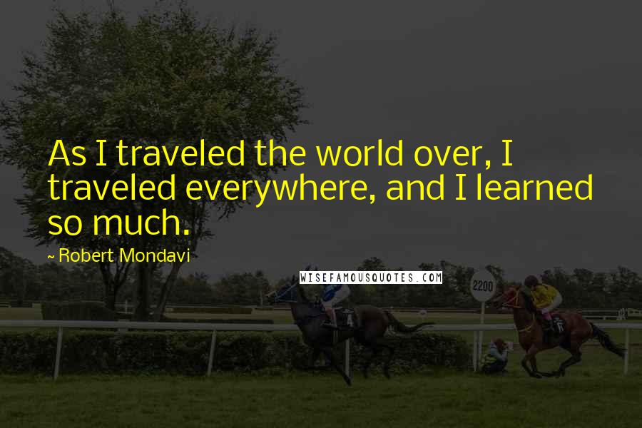 Robert Mondavi quotes: As I traveled the world over, I traveled everywhere, and I learned so much.