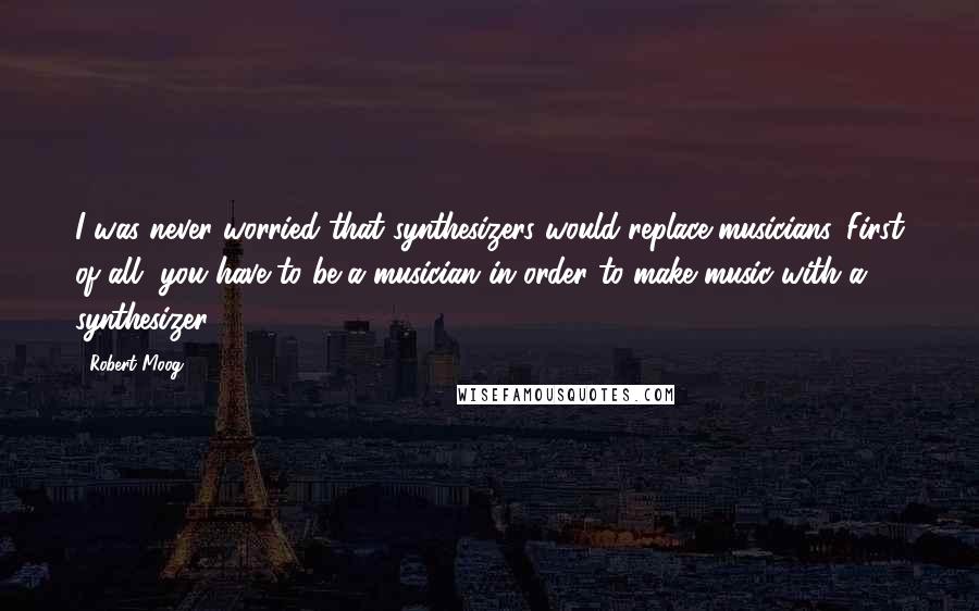 Robert Moog quotes: I was never worried that synthesizers would replace musicians. First of all, you have to be a musician in order to make music with a synthesizer.