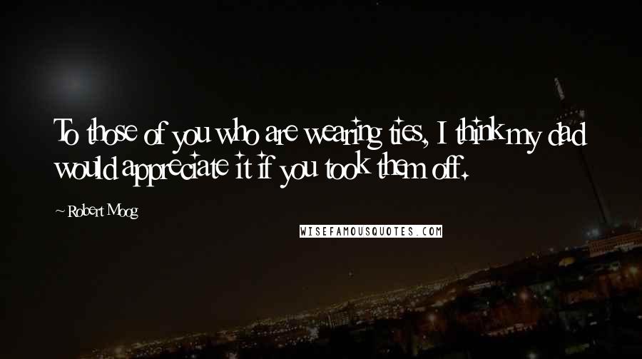 Robert Moog quotes: To those of you who are wearing ties, I think my dad would appreciate it if you took them off.