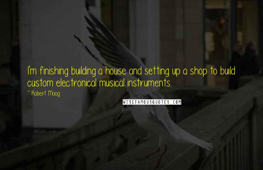 Robert Moog quotes: I'm finishing building a house and setting up a shop to build custom electronical musical instruments.