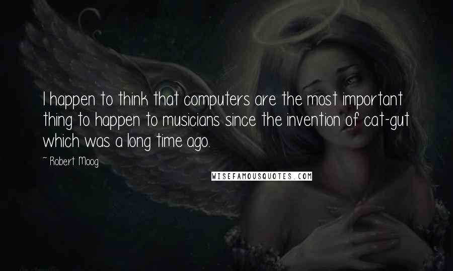 Robert Moog quotes: I happen to think that computers are the most important thing to happen to musicians since the invention of cat-gut which was a long time ago.