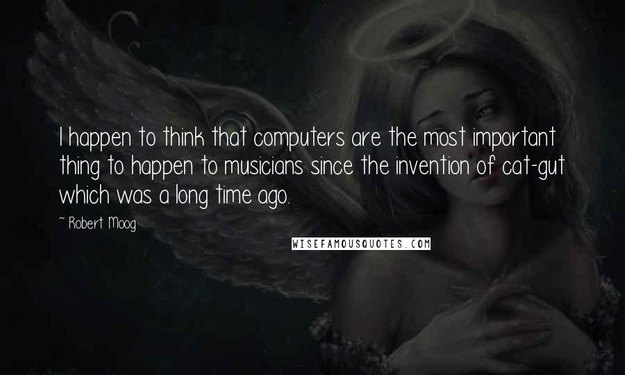 Robert Moog quotes: I happen to think that computers are the most important thing to happen to musicians since the invention of cat-gut which was a long time ago. Robert Moog quotes: I happen to think that computers are the most important thing to happen to musicians since the invention of cat-gut which was a long time ago.