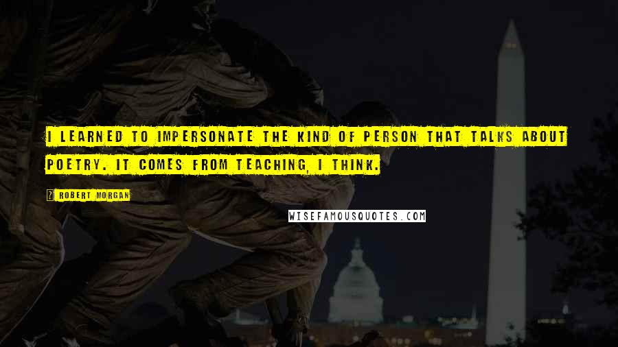 Robert Morgan quotes: I learned to impersonate the kind of person that talks about poetry. It comes from teaching, I think.