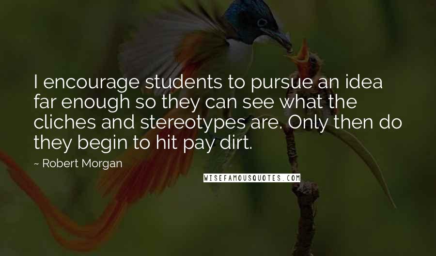 Robert Morgan quotes: I encourage students to pursue an idea far enough so they can see what the cliches and stereotypes are. Only then do they begin to hit pay dirt.