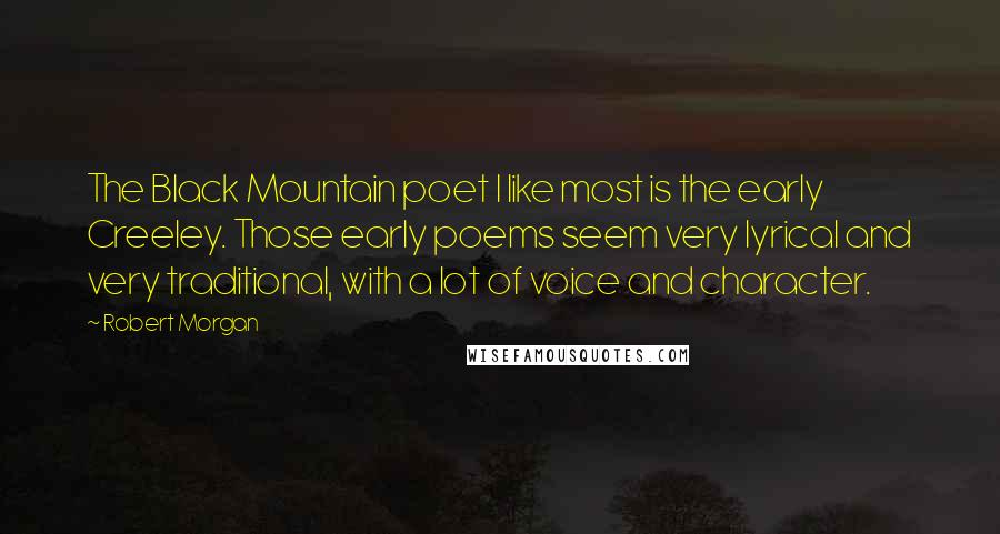 Robert Morgan quotes: The Black Mountain poet I like most is the early Creeley. Those early poems seem very lyrical and very traditional, with a lot of voice and character.