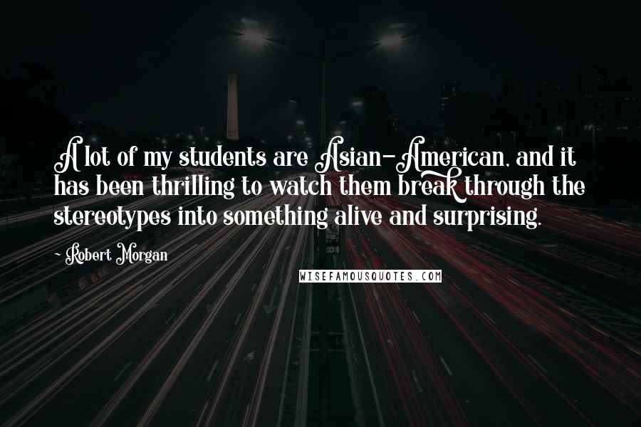 Robert Morgan quotes: A lot of my students are Asian-American, and it has been thrilling to watch them break through the stereotypes into something alive and surprising.