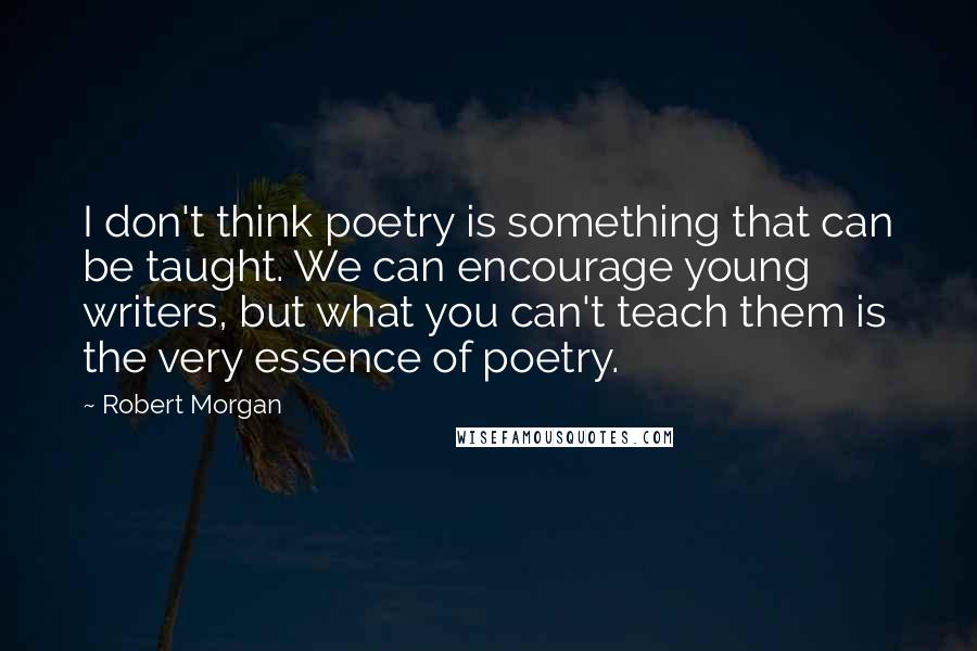Robert Morgan quotes: I don't think poetry is something that can be taught. We can encourage young writers, but what you can't teach them is the very essence of poetry. Robert Morgan quotes: I don't think poetry is something that can be taught. We can encourage young writers, but what you can't teach them is the very essence of poetry.