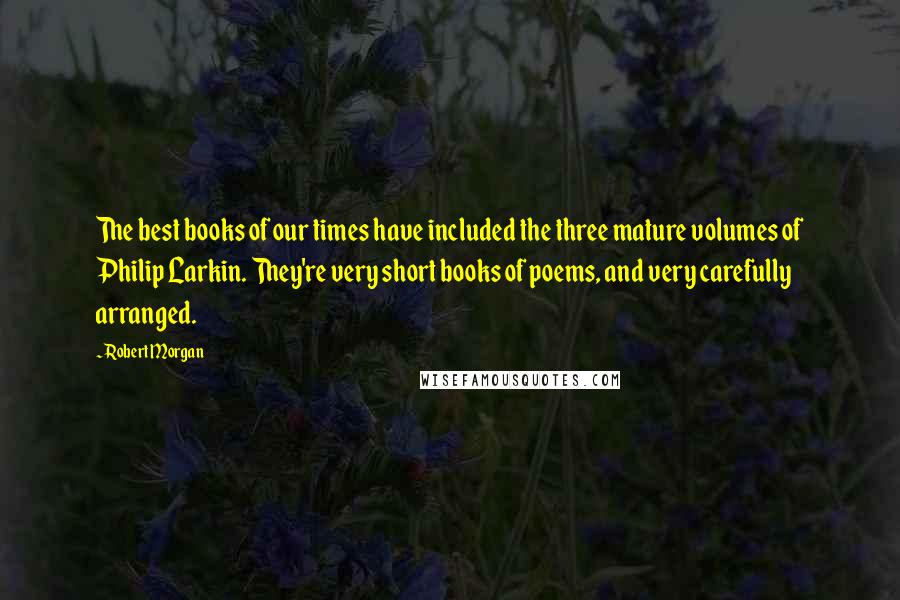 Robert Morgan quotes: The best books of our times have included the three mature volumes of Philip Larkin. They're very short books of poems, and very carefully arranged. Robert Morgan quotes: The best books of our times have included the three mature volumes of Philip Larkin. They're very short books of poems, and very carefully arranged.