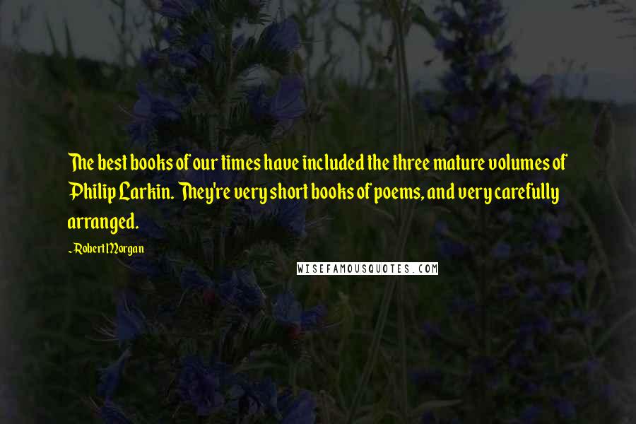 Robert Morgan quotes: The best books of our times have included the three mature volumes of Philip Larkin. They're very short books of poems, and very carefully arranged.