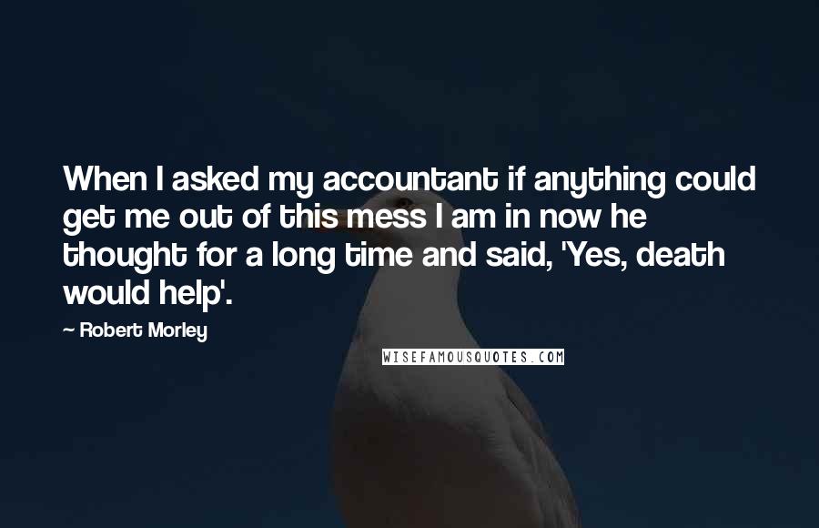 Robert Morley quotes: When I asked my accountant if anything could get me out of this mess I am in now he thought for a long time and said, 'Yes, death would help'. Robert Morley quotes: When I asked my accountant if anything could get me out of this mess I am in now he thought for a long time and said, 'Yes, death would help'.