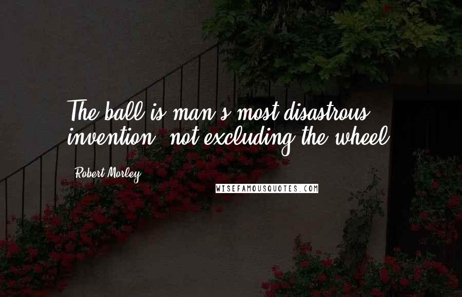 Robert Morley quotes: The ball is man's most disastrous invention, not excluding the wheel.