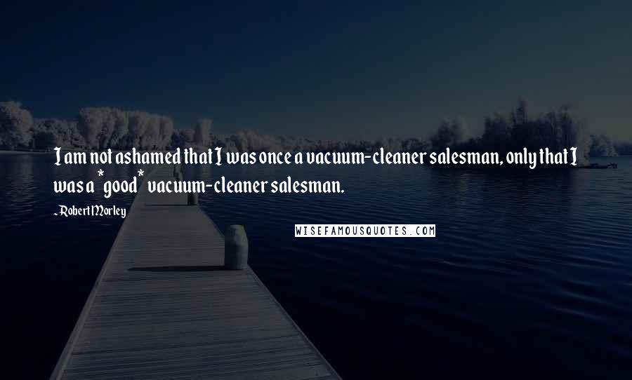 Robert Morley quotes: I am not ashamed that I was once a vacuum-cleaner salesman, only that I was a *good* vacuum-cleaner salesman.