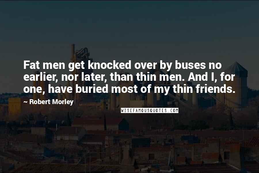 Robert Morley quotes: Fat men get knocked over by buses no earlier, nor later, than thin men. And I, for one, have buried most of my thin friends. Robert Morley quotes: Fat men get knocked over by buses no earlier, nor later, than thin men. And I, for one, have buried most of my thin friends.