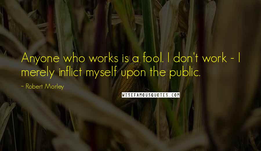 Robert Morley quotes: Anyone who works is a fool. I don't work - I merely inflict myself upon the public.