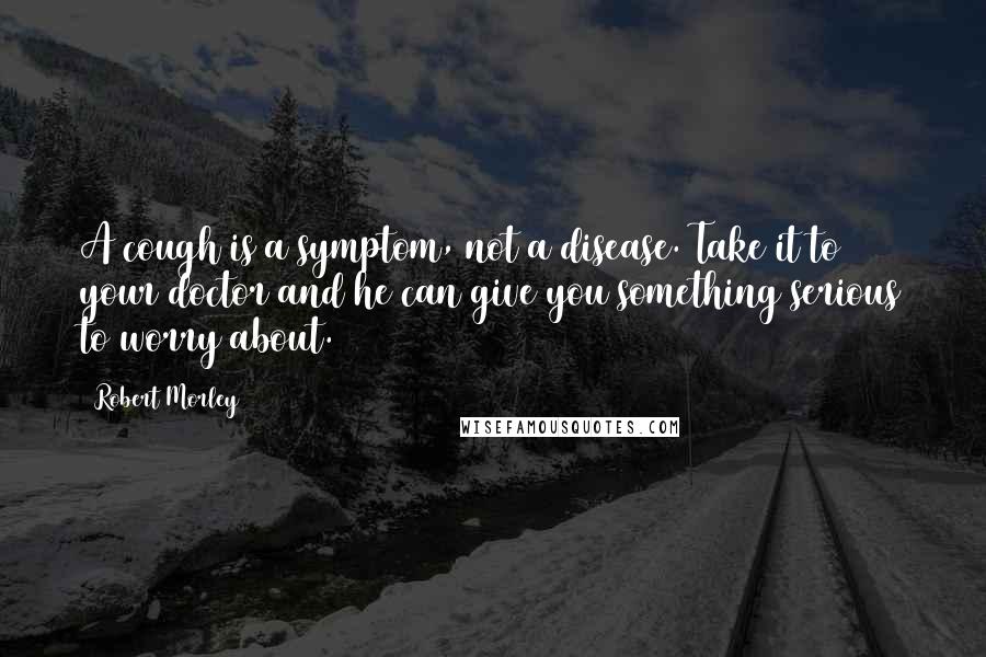 Robert Morley quotes: A cough is a symptom, not a disease. Take it to your doctor and he can give you something serious to worry about. Robert Morley quotes: A cough is a symptom, not a disease. Take it to your doctor and he can give you something serious to worry about.