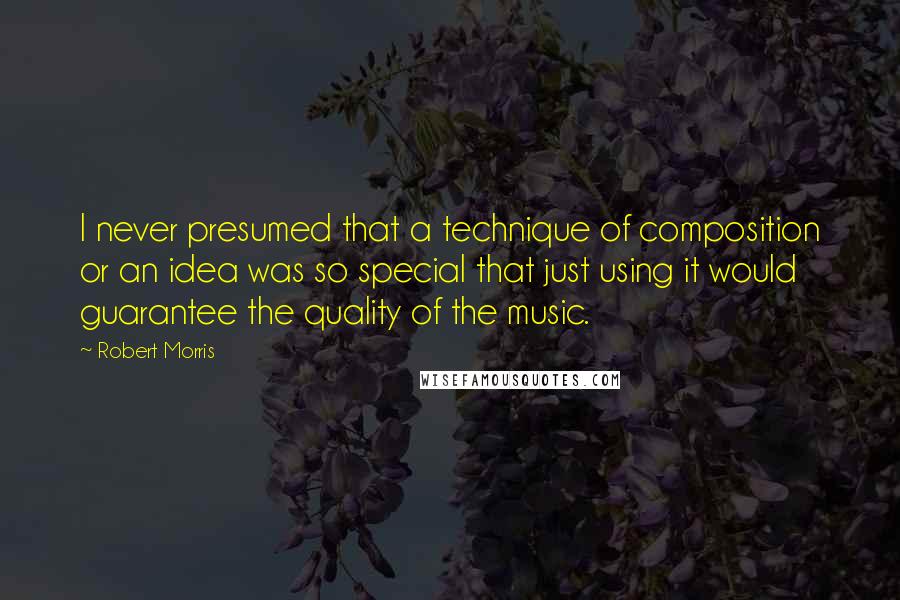 Robert Morris quotes: I never presumed that a technique of composition or an idea was so special that just using it would guarantee the quality of the music. Robert Morris quotes: I never presumed that a technique of composition or an idea was so special that just using it would guarantee the quality of the music.
