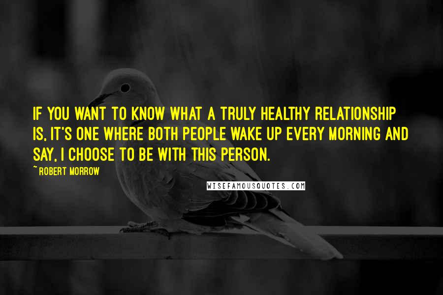 Robert Morrow quotes: If you want to know what a truly healthy relationship is, it's one where both people wake up every morning and say, I choose to be with this person.