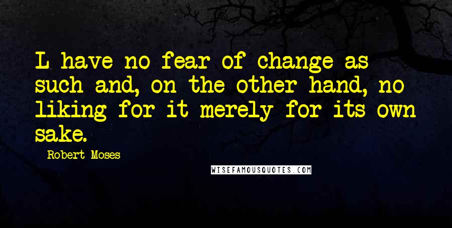 Robert Moses quotes: L have no fear of change as such and, on the other hand, no liking for it merely for its own sake.
