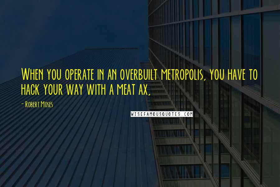 Robert Moses quotes: When you operate in an overbuilt metropolis, you have to hack your way with a meat ax,