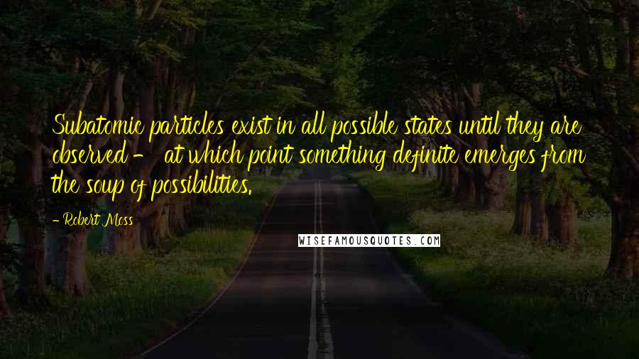 Robert Moss quotes: Subatomic particles exist in all possible states until they are observed - at which point something definite emerges from the soup of possibilities.