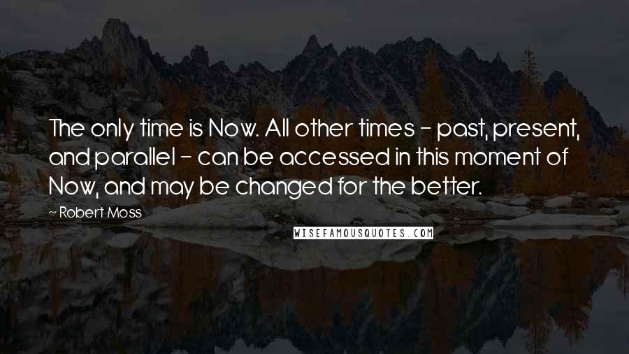 Robert Moss quotes: The only time is Now. All other times - past, present, and parallel - can be accessed in this moment of Now, and may be changed for the better.