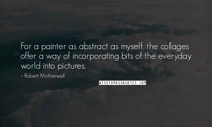 Robert Motherwell quotes: For a painter as abstract as myself, the collages offer a way of incorporating bits of the everyday world into pictures.