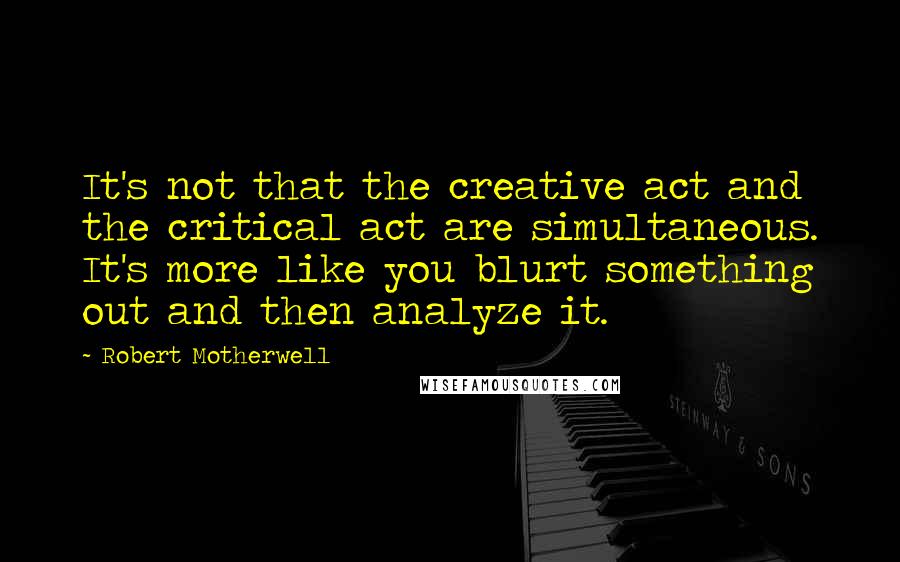Robert Motherwell quotes: It's not that the creative act and the critical act are simultaneous. It's more like you blurt something out and then analyze it.