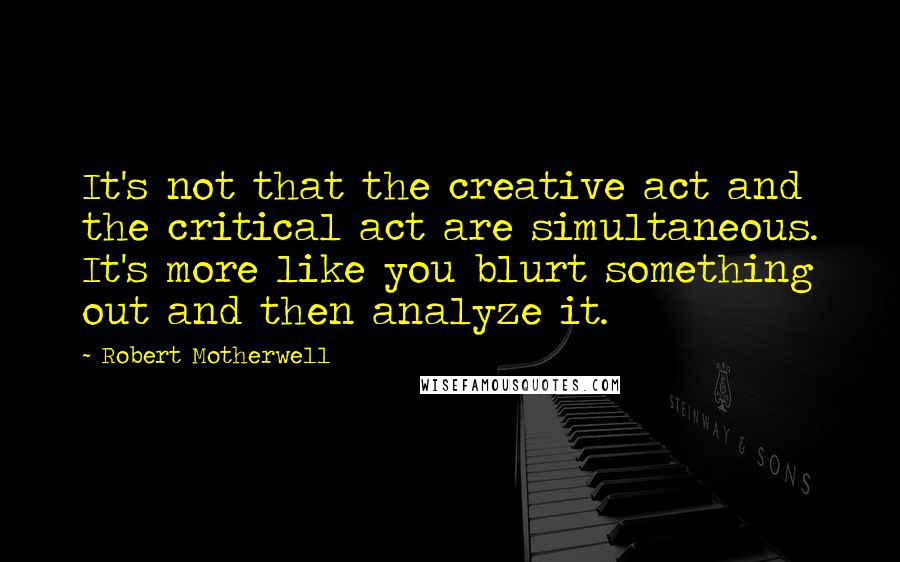 Robert Motherwell quotes: It's not that the creative act and the critical act are simultaneous. It's more like you blurt something out and then analyze it. Robert Motherwell quotes: It's not that the creative act and the critical act are simultaneous. It's more like you blurt something out and then analyze it.