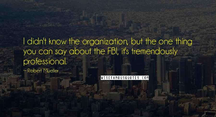 Robert Mueller quotes: I didn't know the organization, but the one thing you can say about the FBI, it's tremendously professional.