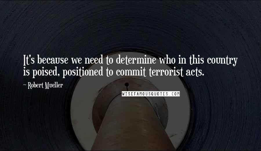 Robert Mueller quotes: It's because we need to determine who in this country is poised, positioned to commit terrorist acts.