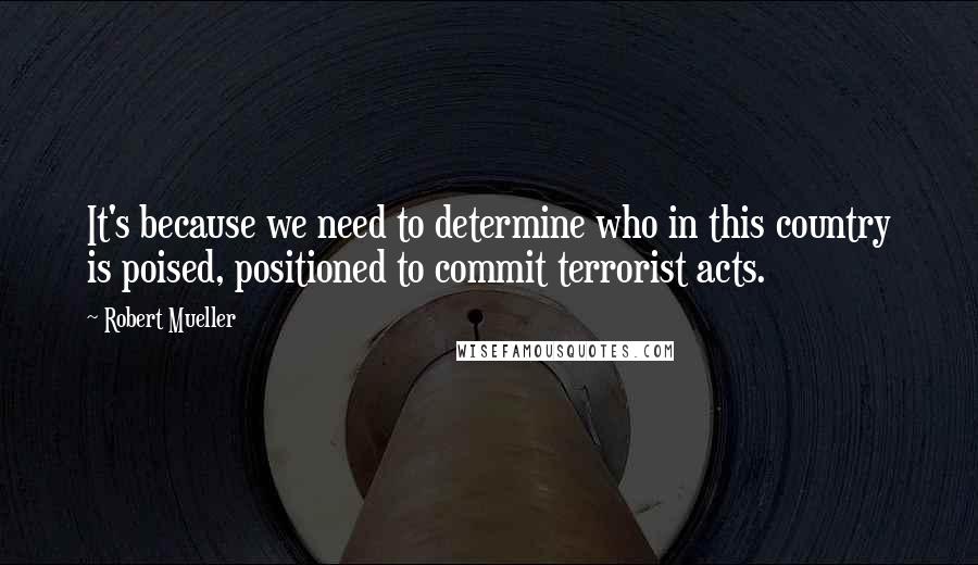 Robert Mueller quotes: It's because we need to determine who in this country is poised, positioned to commit terrorist acts. Robert Mueller quotes: It's because we need to determine who in this country is poised, positioned to commit terrorist acts.