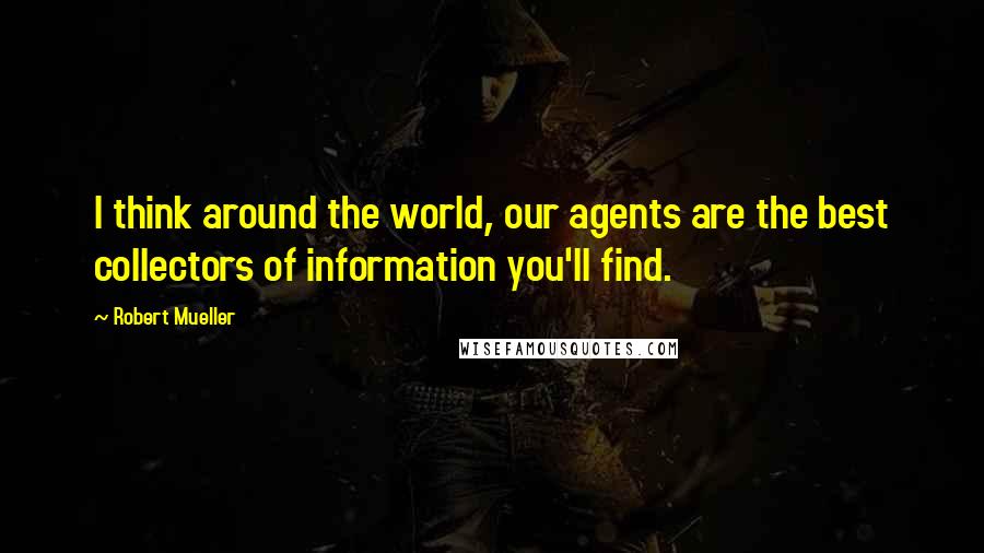 Robert Mueller quotes: I think around the world, our agents are the best collectors of information you'll find.