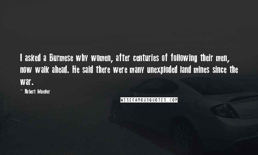 Robert Mueller quotes: I asked a Burmese why women, after centuries of following their men, now walk ahead. He said there were many unexploded land mines since the war. Robert Mueller quotes: I asked a Burmese why women, after centuries of following their men, now walk ahead. He said there were many unexploded land mines since the war.