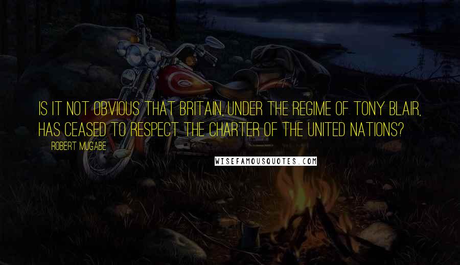 Robert Mugabe quotes: Is it not obvious that Britain, under the regime of Tony Blair, has ceased to respect the Charter of the United Nations?