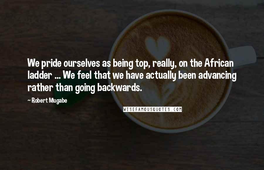 Robert Mugabe quotes: We pride ourselves as being top, really, on the African ladder ... We feel that we have actually been advancing rather than going backwards.