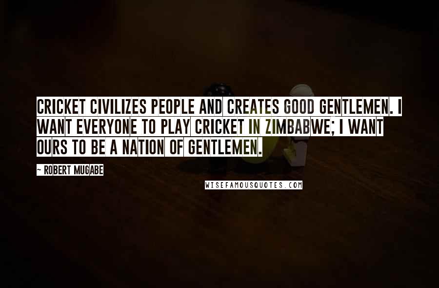 Robert Mugabe quotes: Cricket civilizes people and creates good gentlemen. I want everyone to play cricket in Zimbabwe; I want ours to be a nation of gentlemen.