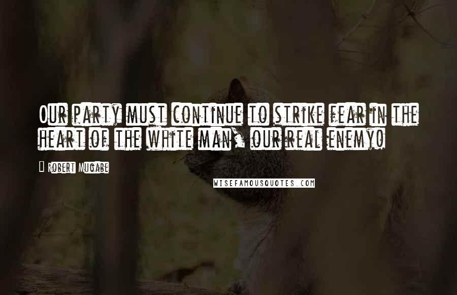 Robert Mugabe quotes: Our party must continue to strike fear in the heart of the white man, our real enemy!