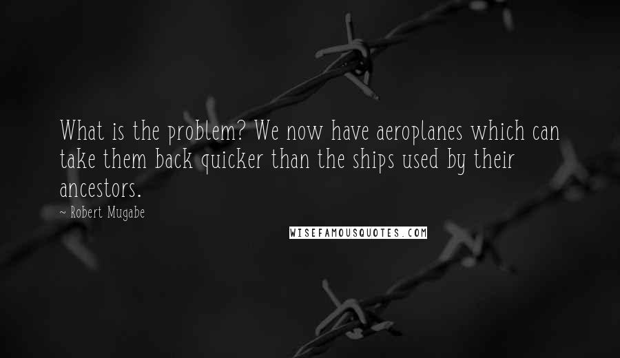 Robert Mugabe quotes: What is the problem? We now have aeroplanes which can take them back quicker than the ships used by their ancestors.